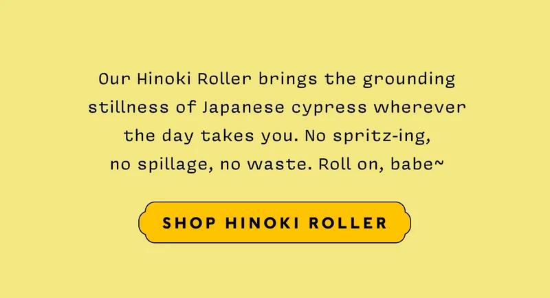 Our Hinoki Roller brings the grounding stillness of ancient Japanese cypress wherever the day takes you. No spritz-ing, no spillage, no waste. Roll on, babe~~