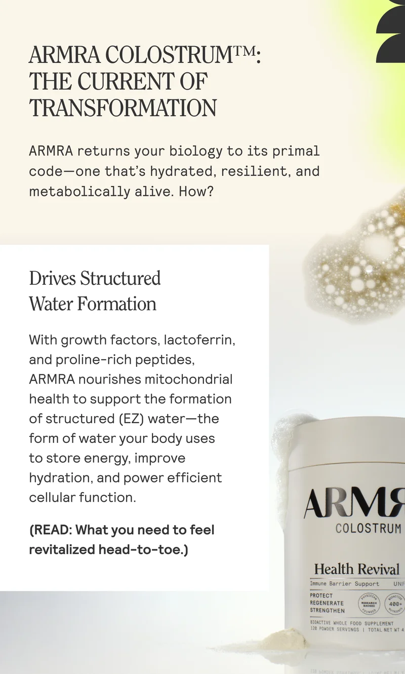 ARMRA COLOSTRUM™:  THE CURRENT OF TRANSFORMATION  ARMRA returns your biology to its primal code—one that’s hydrated, resilient, and metabolically alive. How?