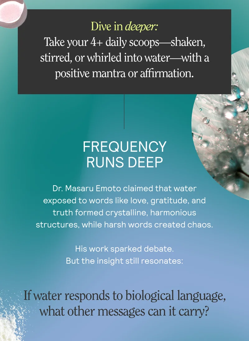 Dive in deeper: Take your 4+ daily scoops—shaken, stirred, or whirled into water—with a positive mantra or affirmation.