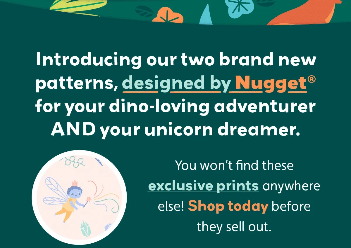 Introducing our two brand new patterns, designed by Nugget® for your dino-loving adventurer AND your unicorn dreamer. You won’t find these exclusive prints anywhere else! Shop today before they sell out.