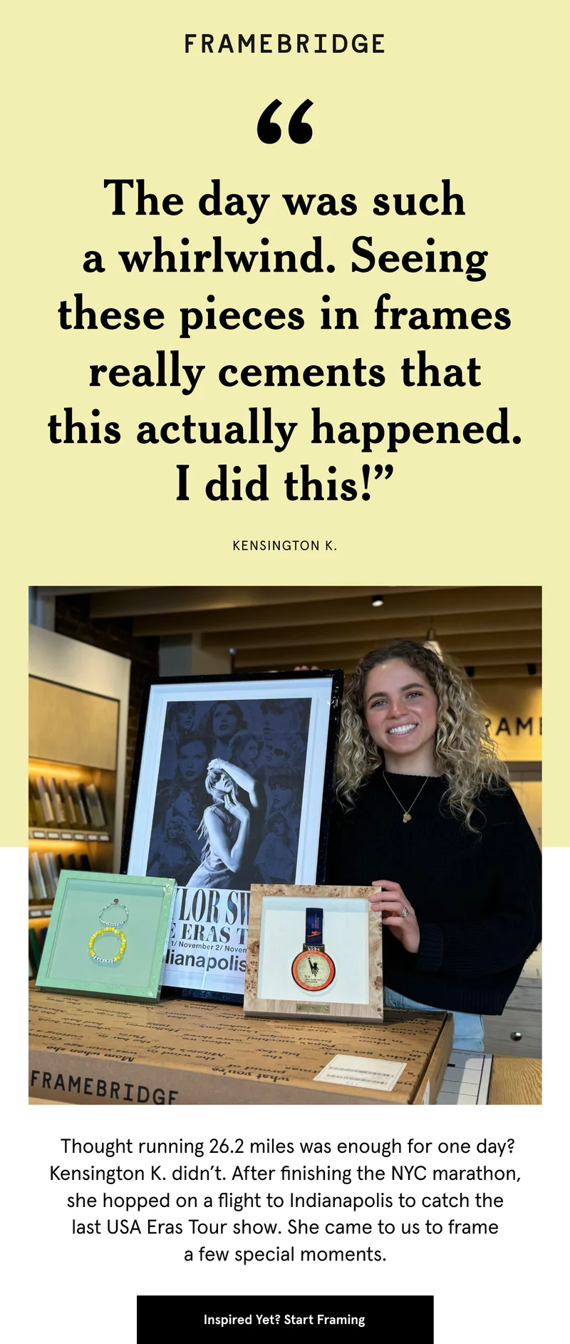 Thought running 26.2 miles was enough for one day? Kensington K. didn’t. After finishing the NYC marathon, she hopped on a flight to Indianapolis to catch the last USA Eras Tour show. She came to us to frame a few special moments. Start Framing
