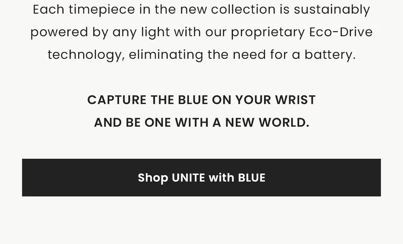 Each timepiece in the new collection is sustainably powered by any light with our proprietary Eco-Drive technology, eliminating the need for a battery. Capture the blue on your wrist and be one with a new world. Shop Unite with Blue