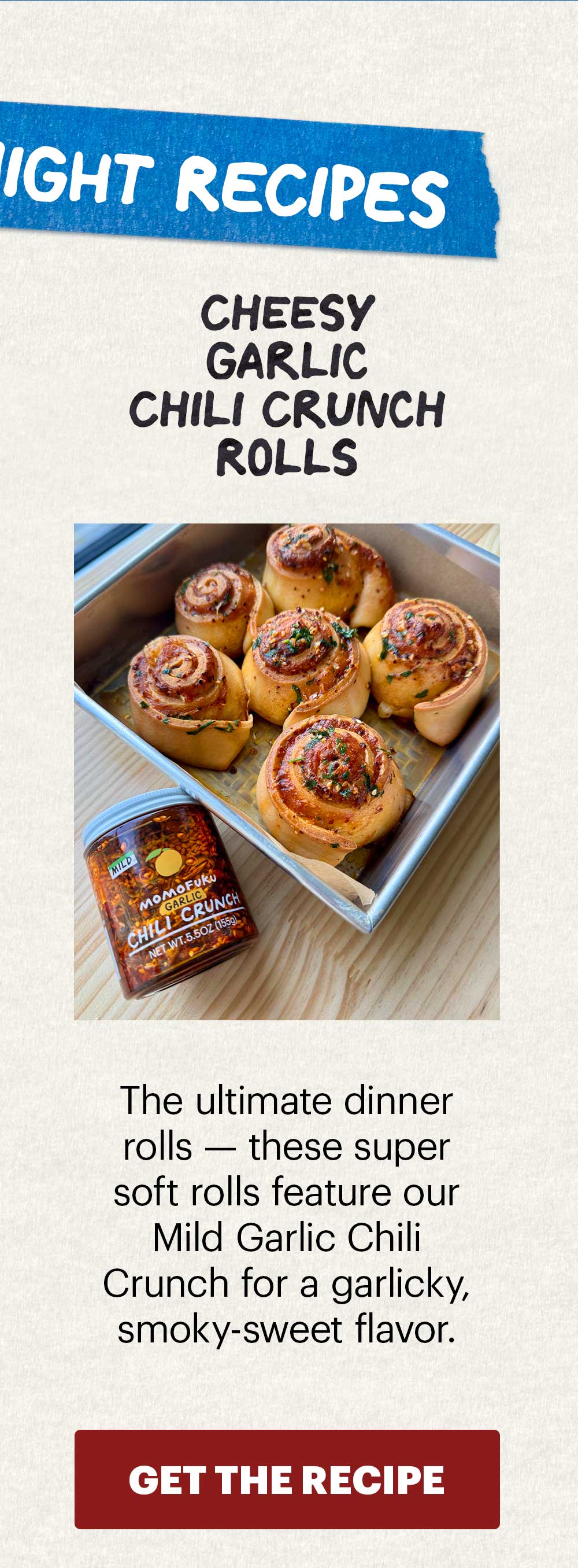 Header: Cheesy Garlic Chili Crunch Rolls Sub-header: The ultimate dinner rolls — these super soft rolls feature our Mild Garlic Chili Crunch for a garlicky, smoky-sweet flavor.  CTA: GET THE RECIPE