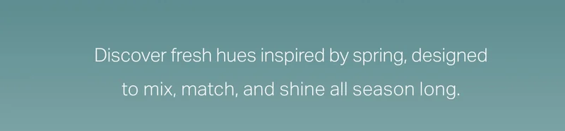 Discover fresh hues inspired by spring, designed to mix, match and shine all season long.