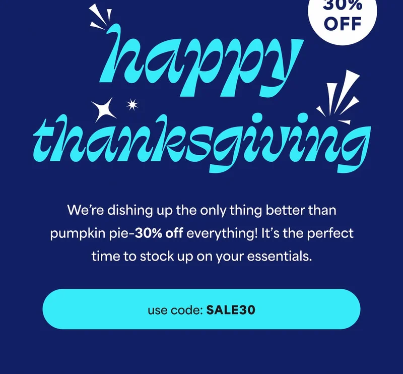 Happy Thanksgiving! We’re dishing up the only thing better than pumpkin pie–30% off everything with code discount code! It’s the perfect time to stock up on your essentials. -- use code: discount code