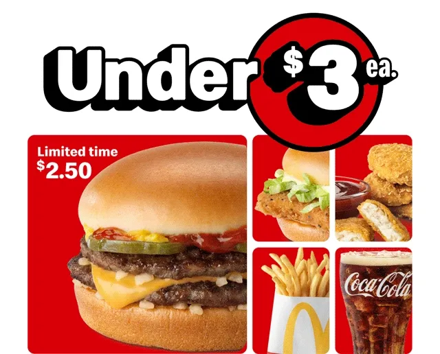 Under $3 each McValue like a $2.50 McDouble® for a limited time, McChicken®, 4 pc. McNuggets®, small Fries and small McDonald's Coca-Cola®.