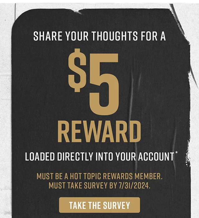 Share your thoughts for a $5 reward loaded directly into your account. Must be a Hot Topic Rewards member. Must take survey by 7-31-2024. Take the Survey