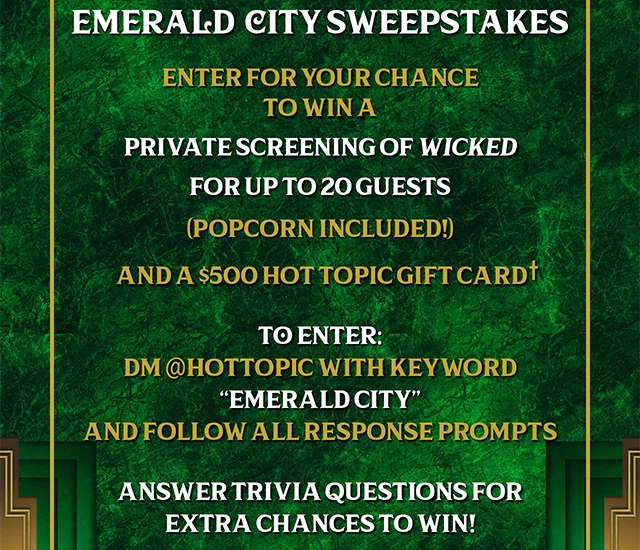 Emerald City Sweepstakes. Enter for your chance to win a private screening of Wicked for up to 20 guests. Popcorn Included! And a $500 Hot Topic gift card. To enter dm hottopic with keyword Emerald City and follow all response prompts. Answer trivia questions for extra chances to win!