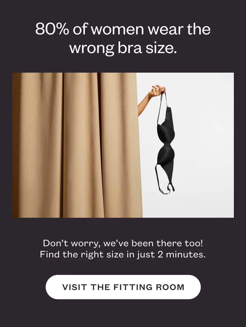 80% of women wear the wrong bra size. Don’t worry, we’ve been there too! Find the right size in just 2 minutes. Visit the Fitting Room