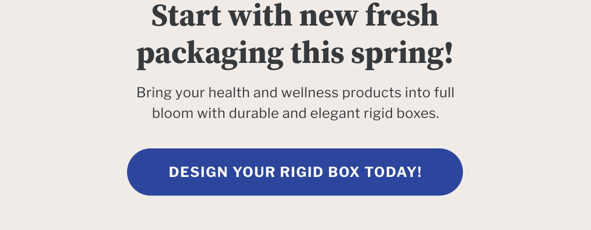 Start with new fresh packaging this spring! | Bring your health and wellness products into full bloom with durable and elegant rigid boxes. | Design your rigid box today!