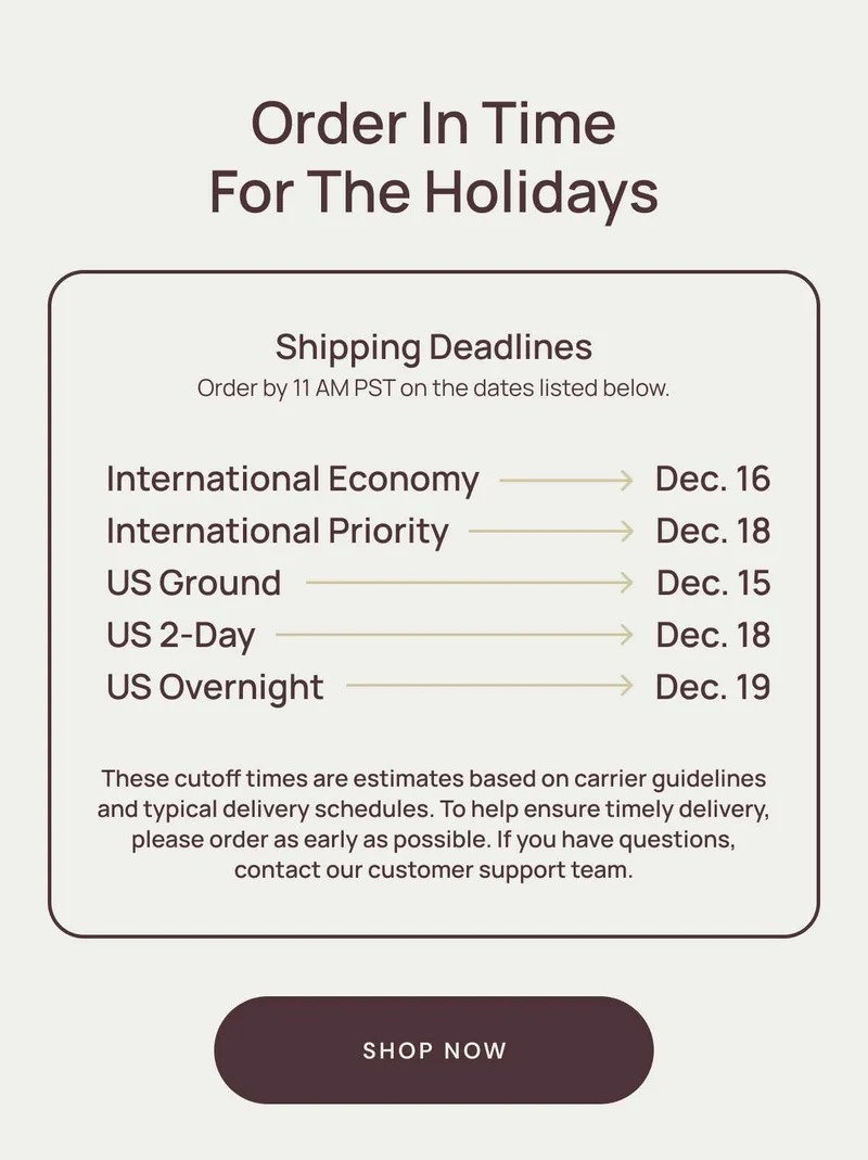Order in time for the holidays. Shipping Deadlines, order by 11am pst on the dates listed below. International Economy Dec. 16. International priority Dec. 18. Us Ground Dec. 15. US 2-Day Dec. 18. US Overnight Dec. 19.  These cutoff times are estimates based on carrier guidelines and typical delivery schedules. To help ensure timely delivery, please order as early as possible. If you have questions, contact our customer support team. Shop Now