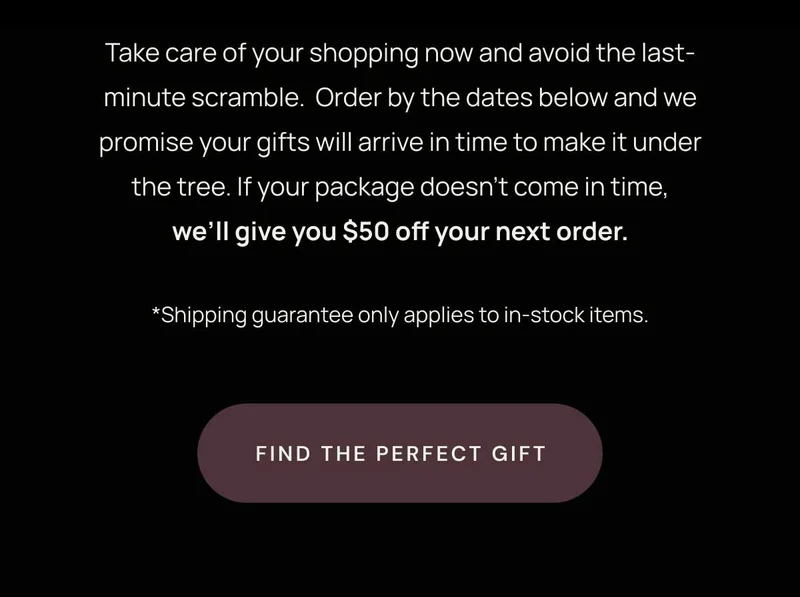 Take care of your shopping now and avoid the last-minute scramble.  Order by the dates below and we promise your gifts will arrive in time to make it under the tree. If your package doesn’t come in time, we’ll give you $50 off your next order.  *Shipping guarantee only applies to in-stock, ready-to-ship items ordered before the cutoff dates listed below.