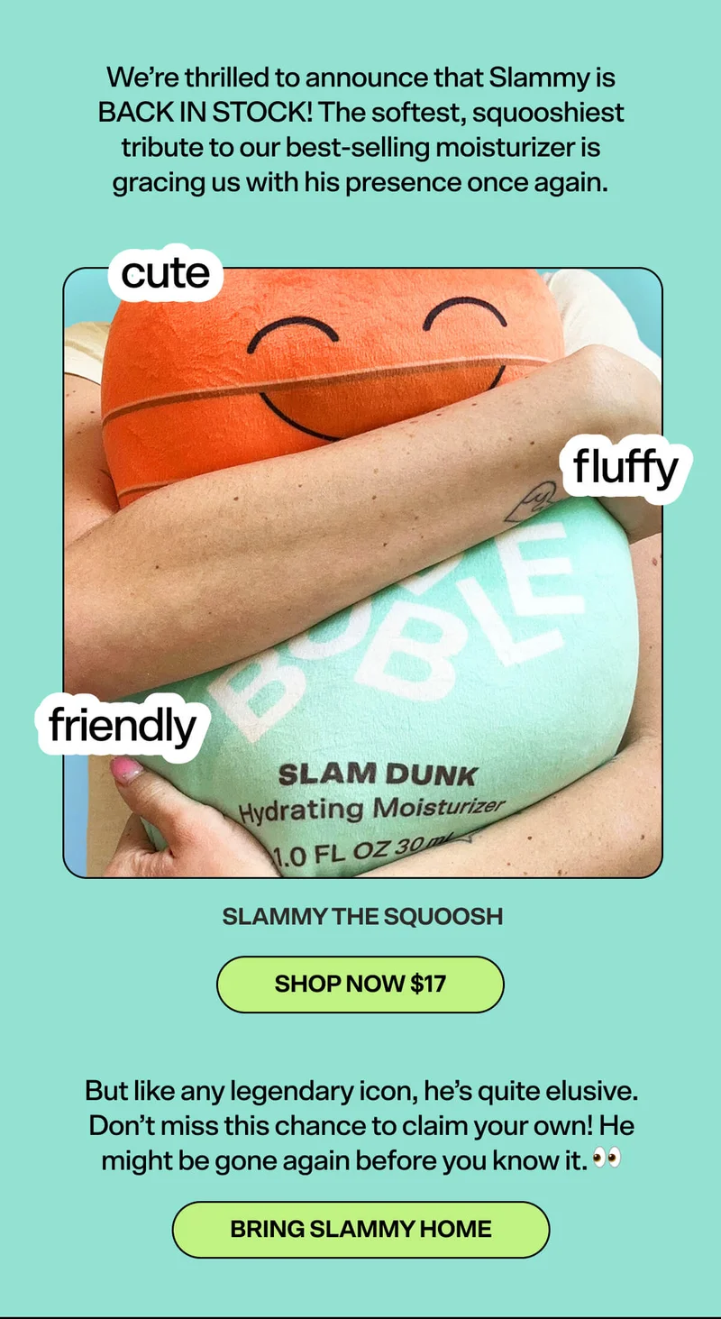 We’re thrilled to announce that Slammy is BACK IN STOCK! The softest, squooshiest tribute to our best-selling moisturizer is gracing us with his presence once again.  Slammy the Squoosh [SHOW NOW $17]