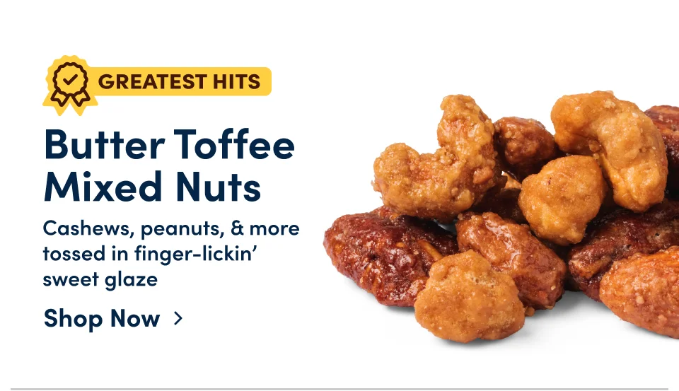 Butter Toffee  Mixed Nuts – Cashews, peanuts, & more tossed in finger-lickin’  sweet glaze; Shop now
