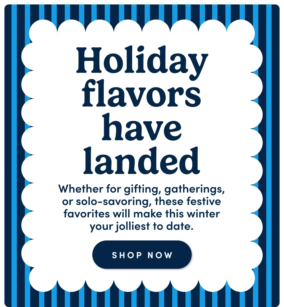 Holiday flavors have landed – Whether for gifting, gatherings, or solo-savoring, these festive favorites will make this winter your jolliest to date; Shop now
