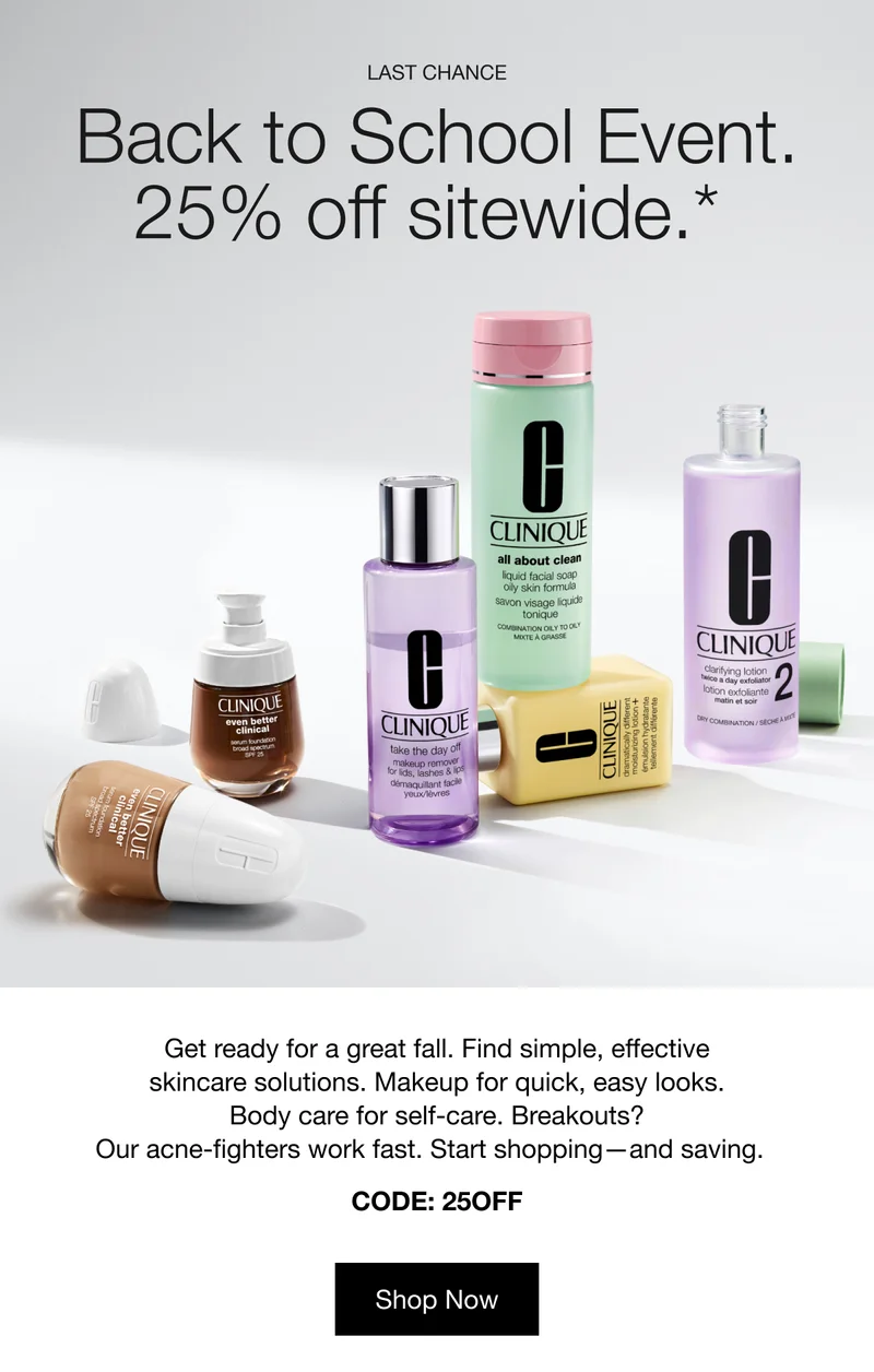 LAST CHANCE | Back to School Event. | 25% off sitewide.* | Get ready for a great fall. Find simple, effective skincare solutions. Makeup for quick, easy looks. Body care for self-care. Breakouts? Our acne-fighters work fast. Start shopping—and saving. | CODE: discount code | Shop Now