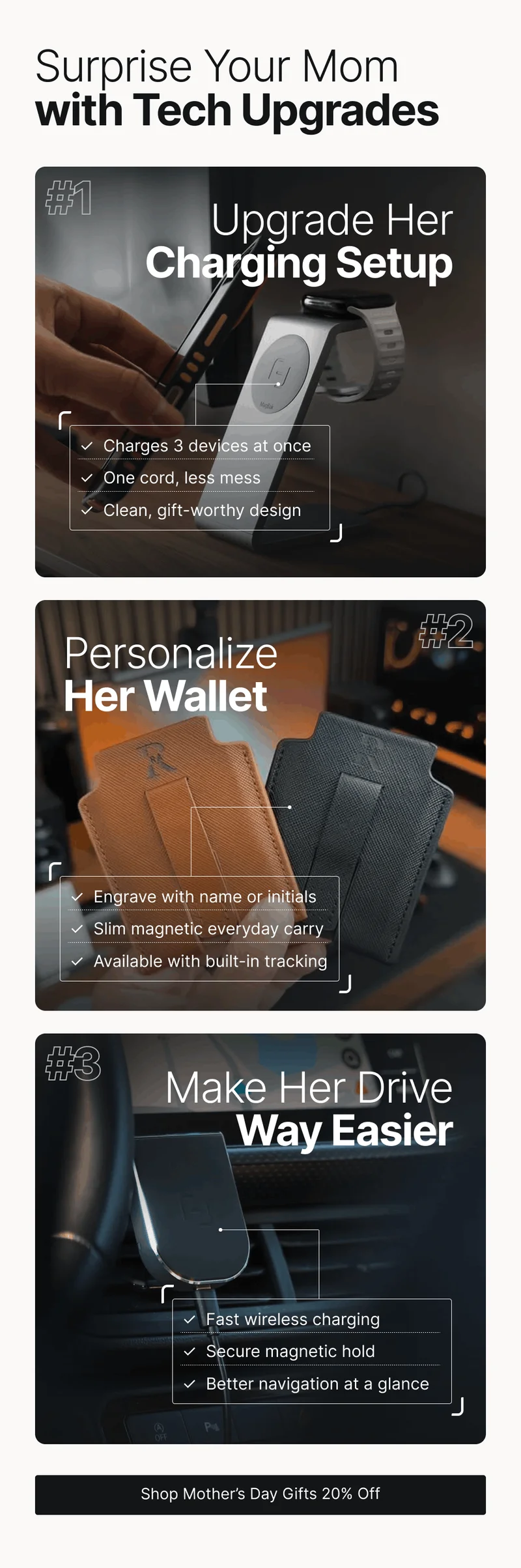 Surprise Your Mom with Tech Upgrades #1 Upgrade Her  Charging Setup ✓  Charges 3 devices at once ✓  One cord, less mess ✓  Clean, gift-worthy design Personalize Her Wallet  #2 ✓  Engrave with name or initials ✓  Slim magnetic everyday carry ✓  Available with built-in tracking #3 Make Her Drive  Way Easier ✓  Fast wireless charging ✓  Secure magnetic hold ✓  Better navigation at a glance