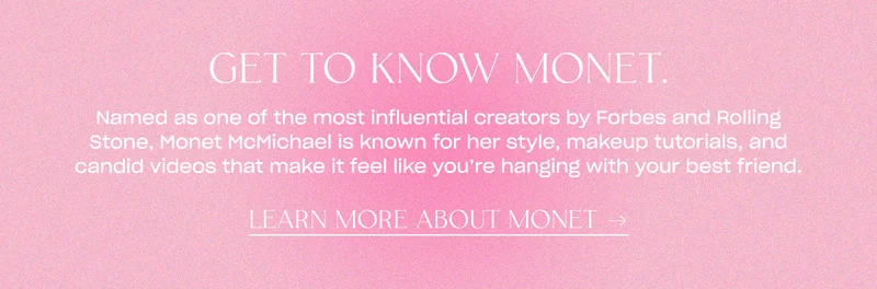 Named as one of the most influential creators by Forbes and Rolling Stone, Monet McMichael is known for her style, makeup tutorials, and candid videos that make it feel like you're hanging with your best friend. LEARN MORE ABOUT MONET →