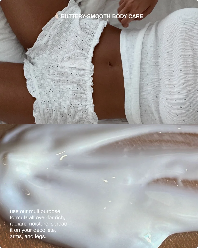 BUTTERY-SMOOTH BODY CARE use our multipurpose formula all over for rich, radiant moisture, spread it on your décolleté arms, and legs.