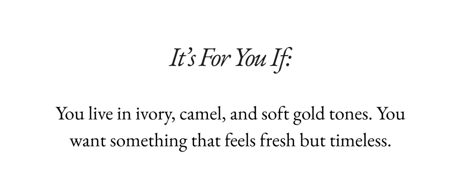 It’s For You If:  You live in ivory, camel, and soft gold tones. You want something that feels fresh but timeless.