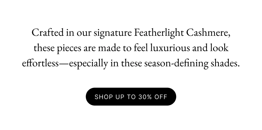 Crafted in our signature Featherlight Cashmere, these pieces are made to feel luxurious and look effortless—especially in these season-defining shades. SHOP UP to 30% OFF