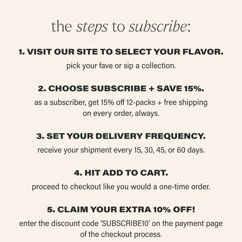 the steps to subscribe: 1. VISIT OUR SITE TO SELECT YOUR FLAVOR. pick your fave or sip a collection.  2. CHOOSE SUBSCRIBE + SAVE 15%. as a subscriber, get 15% off 12-packs + free shipping on every order, always. 3. SET YOUR DELIVERY FREQUENCY. receive your shipment every 15, 30, 45, or 60 days. 4. HIT ADD TO CART. proceed to checkout like you would a one-time order. 5. CLAIM YOUR EXTRA 10% OFF! enter the discount code ‘discount code’ on the payment page of the checkout process.