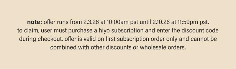 note: offer runs from 2.3.26 at 10:00am pst until 2.10.26 at 11:59pm pst. to claim, user must purchase a hiyo subscription and enter the discount code during checkout. offer is valid on first subscription order only and cannot be combined with other discounts or wholesale orders.