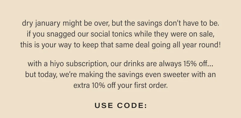 dry january might be over, but the savings don’t have to be. if you snagged our social tonics while they were on sale, this is your way to keep that same deal going all year round!  with a hiyo subscription, our drinks are always 15% off… but today, we’re making the savings even sweeter with an extra 10% off your first order.   USE CODE: