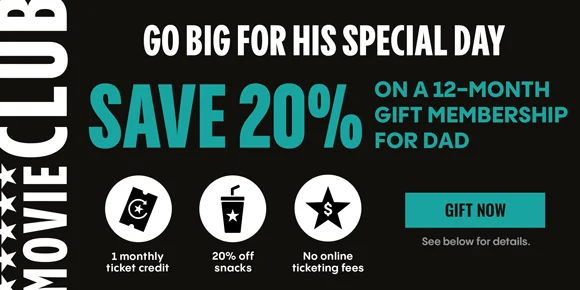MOVIE CLUB | GO BIG FOR HIS SPECIAL DAY | SAVE 20% ON A 12-MONTH GIFT MEMBERSHIP FOR DAD | 1 monthly ticket credit, 20% off snacks, No online ticketing fees | GIFT NOW | See below for details.