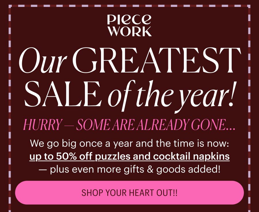 Piecework: Our Greatest Sale of the Year! Hurry - some are already gone! We go big once a year and the time is now: up to 50% off puzzles and cocktail napkins — plus even more gifts & goods added! SHOP YOUR HEART OUT!!