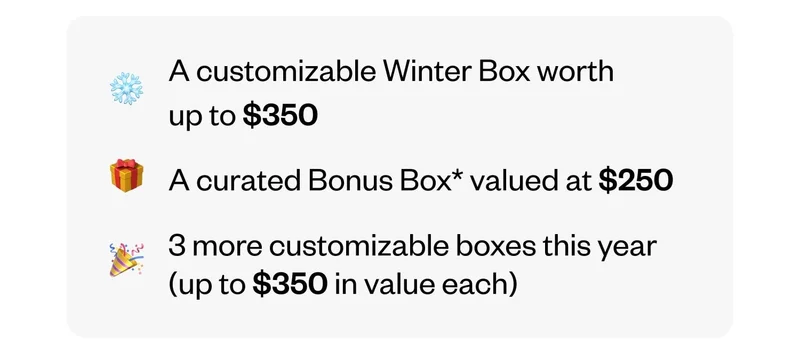 A customizable Winter Box worth up to $350 | A curated Bonus Box valued at $250 | 3 more customizable boxes this year (up to $350 in value each)