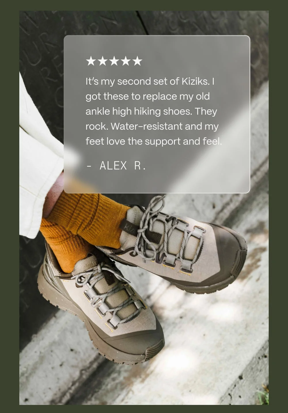It's my second set of Kiziks. I got these to replace my old ankle high hiking shoes. They rock. Water-resistant and my feet love the support and feel. - Alex R