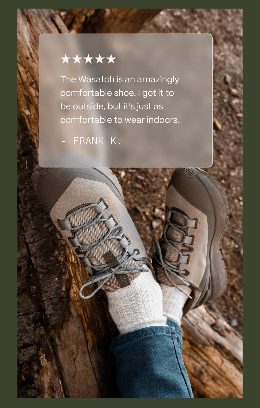 The Wasatch is an amazingly comfortable shoe. I got it to be outside, but it's just as comfortable to wear indoors. - Frank K.