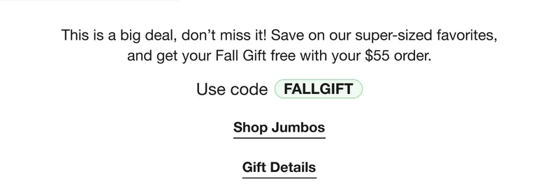 This is a big deal, don’t miss it! Save on our super-sized favorites, and get your Fall Gift free with your $55 order. | Use code discount code | Shop Jumbos | Gift Details