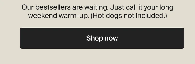 Our bestsellers are waiting. Just call it your long weekend warm-up. (Hot dogs not included.)| Shop now
