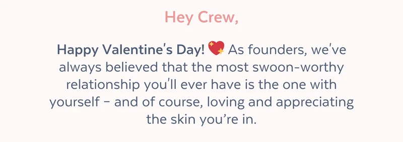 Hey Crew, Happy Valentine's Day! 💖 As founders, we've always believed that the most swoon-worthy relationship you'll ever have is the one with yourself – and of course, loving and appreciating the skin you’re in.
