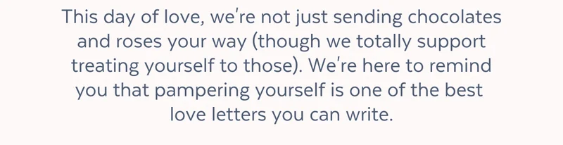 This day of love, we're not just sending chocolates and roses your way (though we totally support treating yourself to those). We're here to remind you that pampering yourself is one of the best love letters you can write