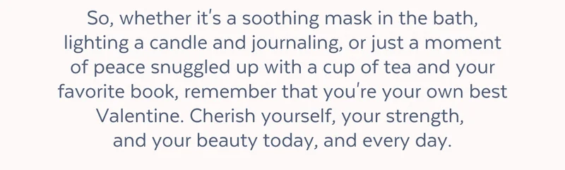 So, whether it's a soothing mask in the bath, lighting a candle and journaling, or just a moment of peace snuggled up with a cup of tea and your favorite book, remember that you're your own best Valentine. Cherish yourself, your strength,