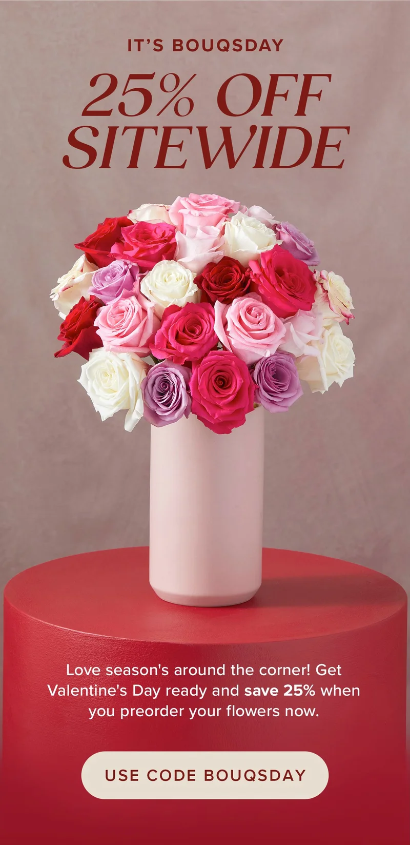 It's BOUQSDAY which means 25% Off Sitewide! Love season's around the corner! Get Valentine's Day ready and save 25% when you preorder your flowers now. USE CODE BOUQSDAY It's BOUQSDAY which means 25% Off Sitewide! Love season's around the corner! Get Valentine's Day ready and save 25% when you preorder your flowers now. USE CODE BOUQSDAY