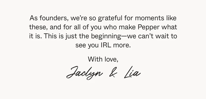 As founders, we’re so grateful for moments like these, and for all of you who make Pepper what it is. This is just the beginning—we can’t wait to see you IRL more. With love, Jaclyn & Lia