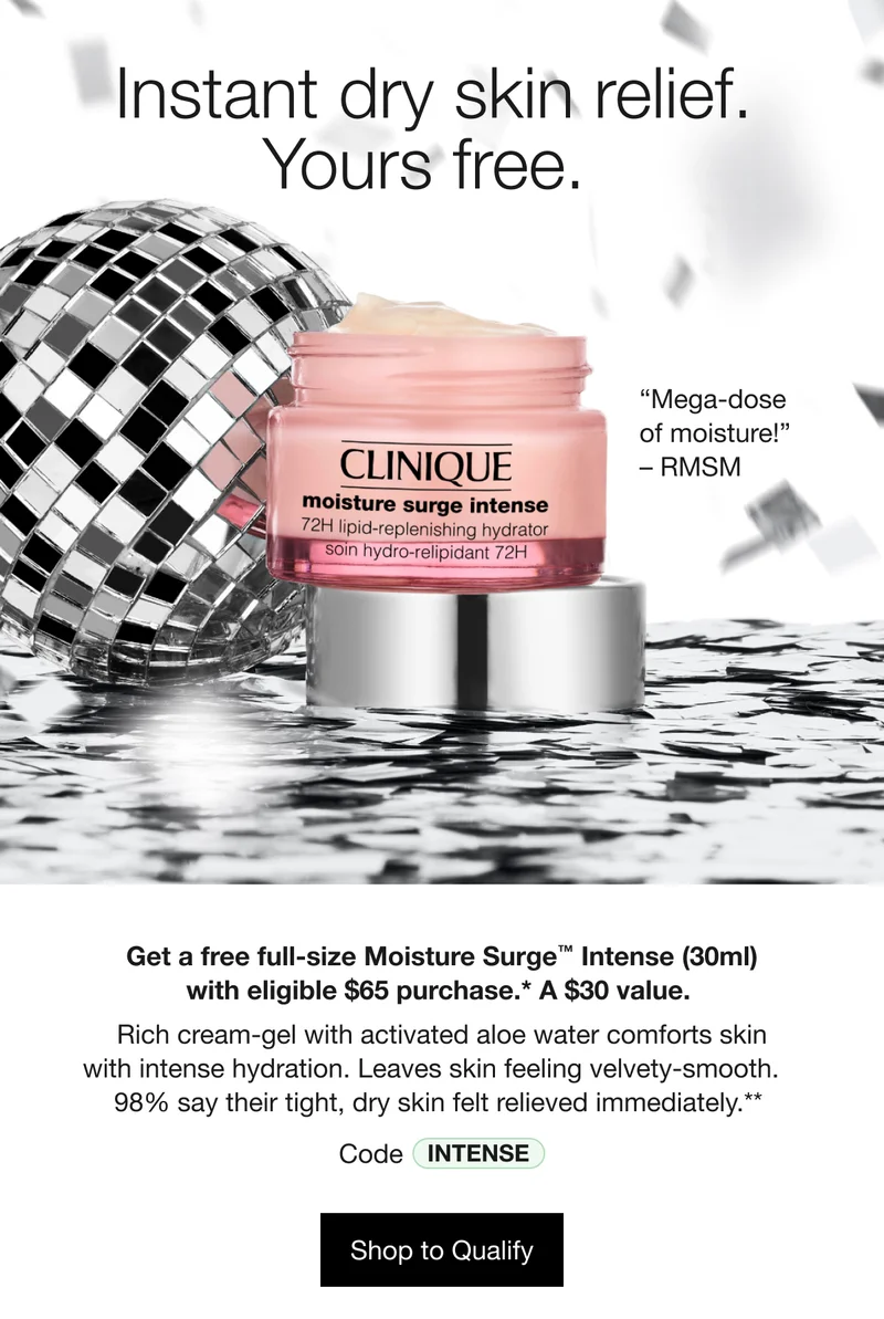 Instant dry skin relief. Yours free. “Mega-dose of moisture!” - RMSM | Get a free full-size Moisture Surge™ Intense (30ml) with eligible $65 purchase.* A $30 value. Rich cream-gel with activated aloe water comforts skin with intense hydration. Leaves skin feeling velvety-smooth. 98% say their tight, dry skin felt relieved immediately.** Code discount code | Shop to Qualify