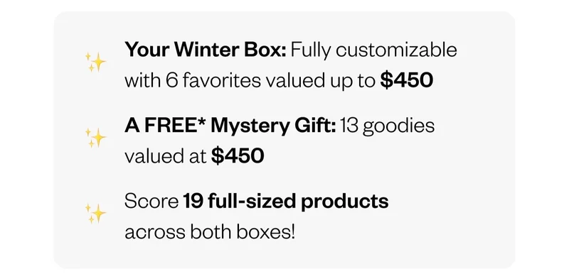 Your Winter Box: Fully customizable with 6 favorites valued up to $450 | A FREE Mystery Gift: 13 goodies valued at $450 | Score 19 full-sized products across both boxes!