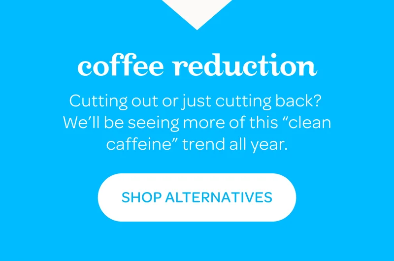 Coffee reduction - Cutting out or just cutting back? We’ll be seeing more of this “clean caffeine” trend all year. - Shop alternatives