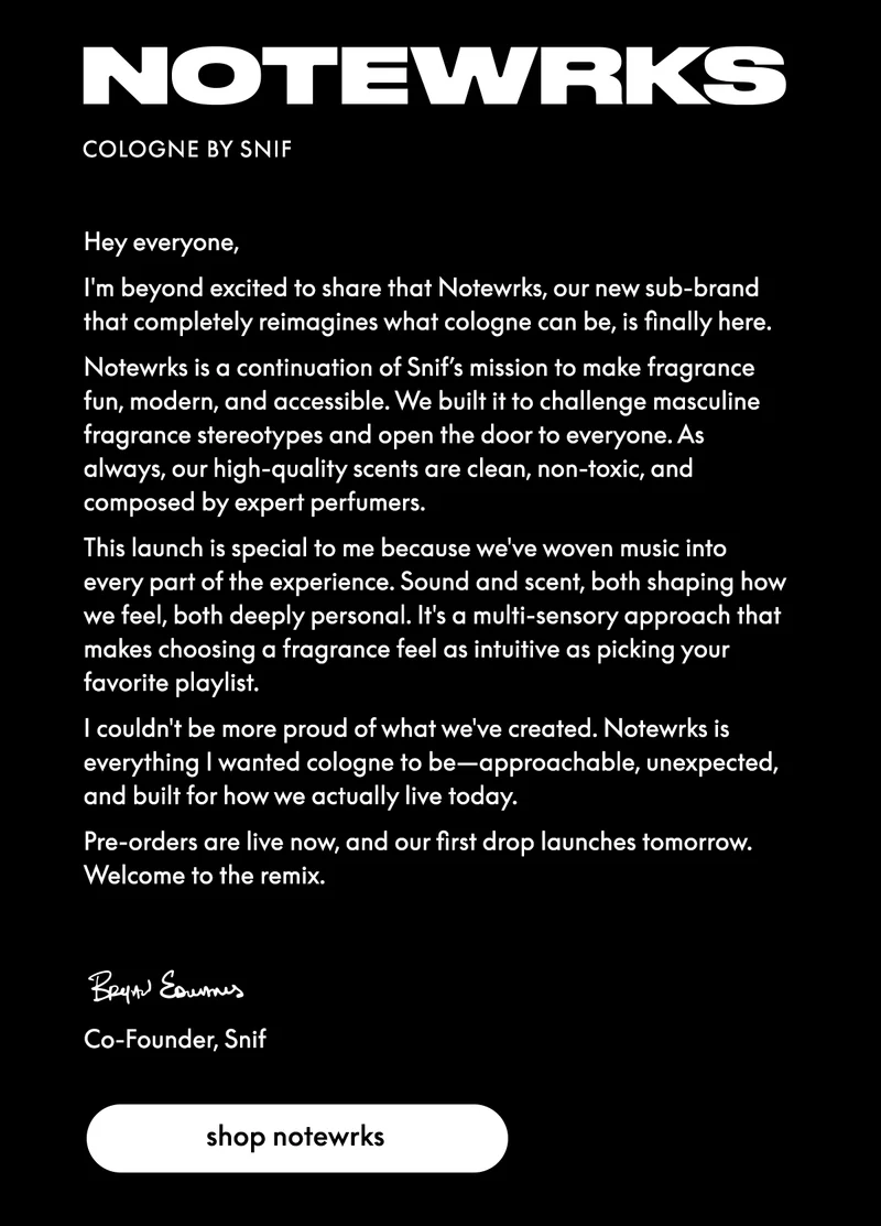 Hey everyone,  I'm beyond excited to share that Notewrks, our new sub-brand that completely reimagines what cologne can be, is finally here.  Notewrks is a continuation of Snif’s mission to make fragrance fun, modern, and accessible. We built it to challenge masculine fragrance stereotypes and open the door to everyone. As always, our high-quality scents are clean, non-toxic, and composed by expert perfumers.  This launch is special to me because we've woven music into every part of the experience. Sound and scent, both shaping how we feel, both deeply personal. It's a multi-sensory approach that makes choosing a fragrance feel as intuitive as picking your favorite playlist.  Our first three scents are: Clean Getaway - a crisp scent with an ode to rock and roll  Sunny is a Feeling - a citrus scent that plays well with bright beats  Room for Dessert - a gourmand scent with sultry R&B undertones  I couldn't be more proud of what we've created. Notewrks is everything I wanted cologne to be—approachable, unexpected, and built for how we actually live today.  Pre-orders are live now, and our first drop launches tomorrow. Welcome to the remix.  Bryan Co-Founder, Snif