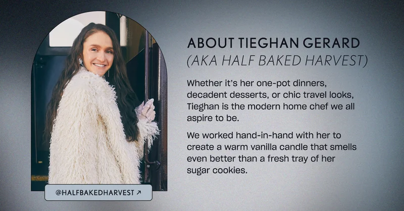 Whether it’s her one-pot dinners, decadent desserts, or chic travel looks, Tieghan is the modern home chef we all aspire to be.   We worked hand-in-hand with her to create a warm vanilla candle that smells even better than a fresh tray of her sugar cookies.