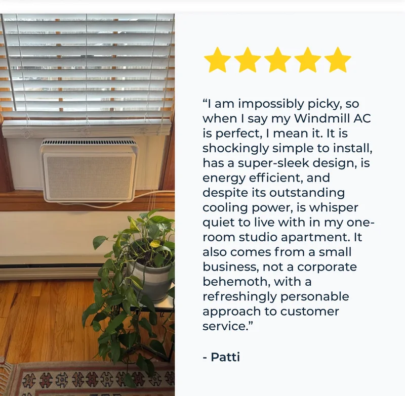 “I am impossibly picky, so when I say my Windmill AC is perfect, I mean it. It is shockingly simple to install, has a super-sleek design, is energy efficient, and despite its outstanding cooling power, is whisper quiet to live with in my one-room studio apartment. It also comes from a small business, not a corporate behemoth, with a refreshingly personable approach to customer service.” - Patti