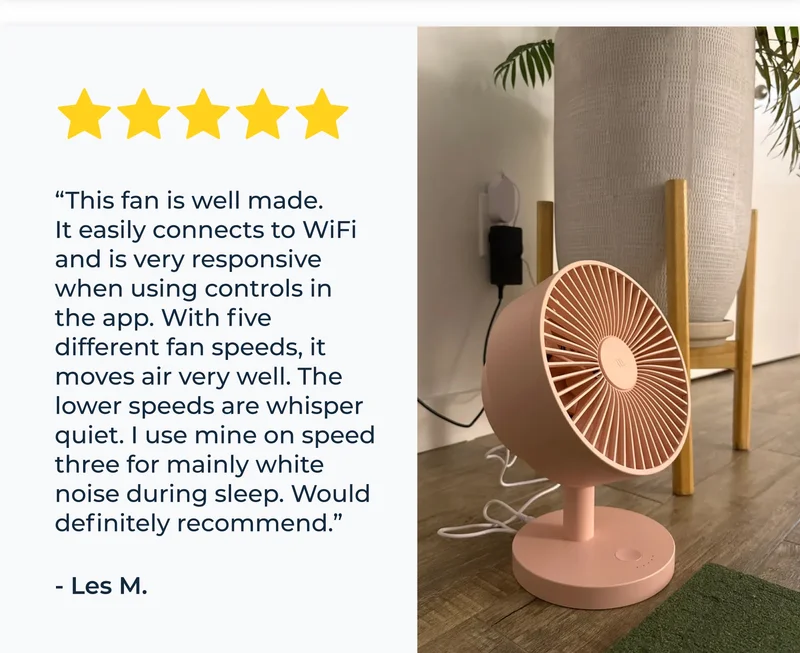 “This fan is well made. It easily connects to WiFi and is very responsive when using controls in the app. With five different fan speeds, it moves air very well. The lower speeds are whisper quiet. I use mine on speed three for mainly white noise during sleep. Would definitely recommend.” - Les M.