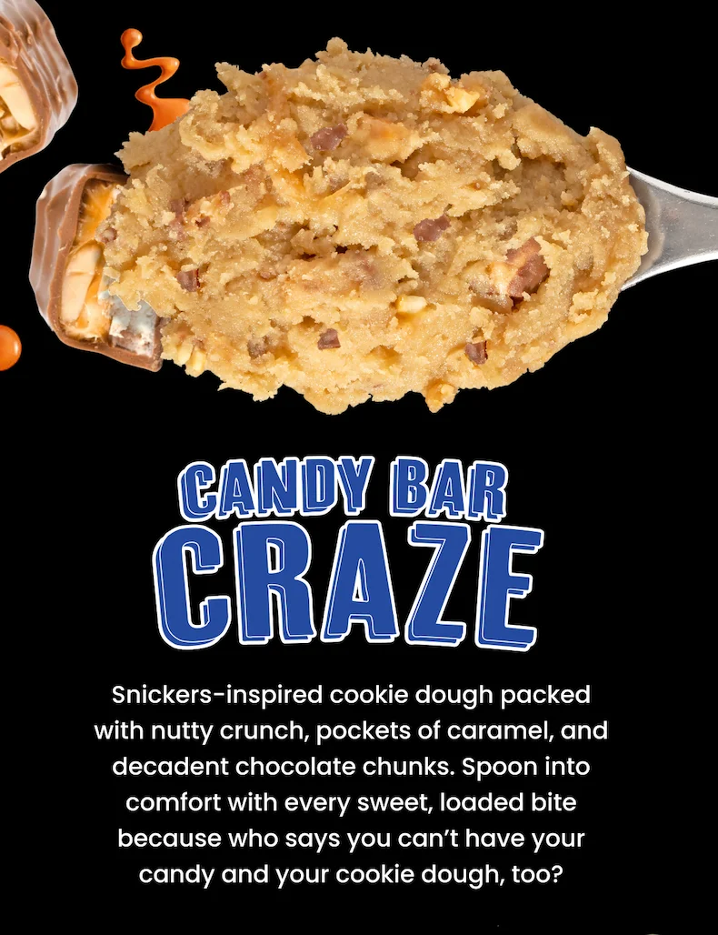 Candy Bar Craze: Snickers-inspired cookie dough packed with nutty crunch, pockets of caramel, and decadent chocolate chunks. Spoon into comfort with every sweet, loaded bite because who says you can’t have your candy and your cookie dough, too?