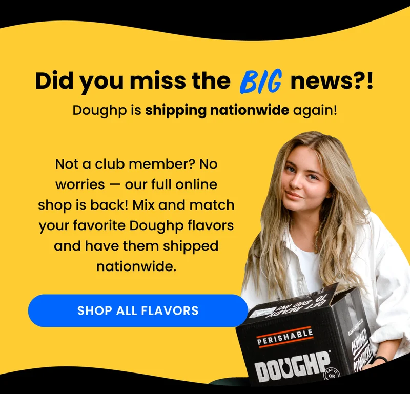 Not a club member? No worries — our full online shop is back! Mix and match your favorite Doughp flavors and have them shipped nationwide.
