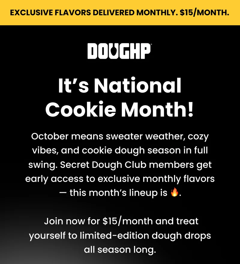 It's National Cookie Month! October means sweater weather, cozy vibes, and cookie dough season in full swing. Secret Dough Club members get early access to exclusive monthly flavors — this month’s lineup is 🔥.   Join now for $15/month and treat yourself to limited-edition dough drops all season long.